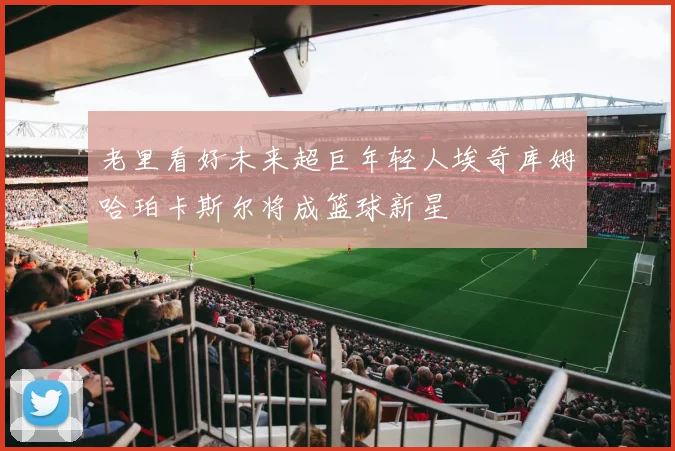 老里看好未来超巨年轻人埃奇库姆哈珀卡斯尔将成篮球新星