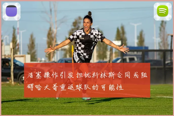 活塞操作引发担忧科林斯合同或阻碍哈大哥重返球队的可能性