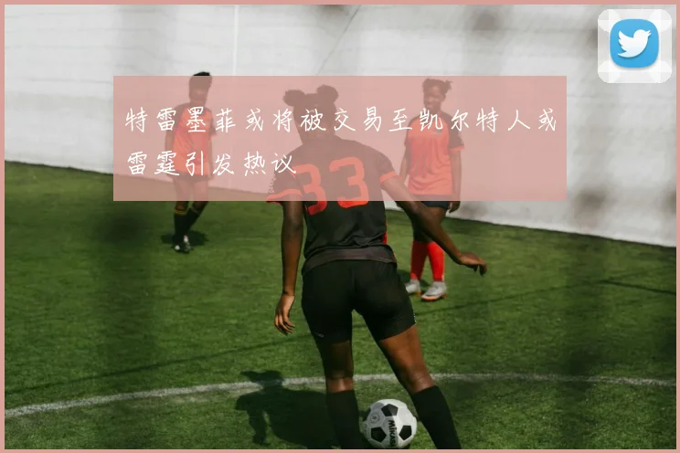 特雷墨菲或将被交易至凯尔特人或雷霆引发热议