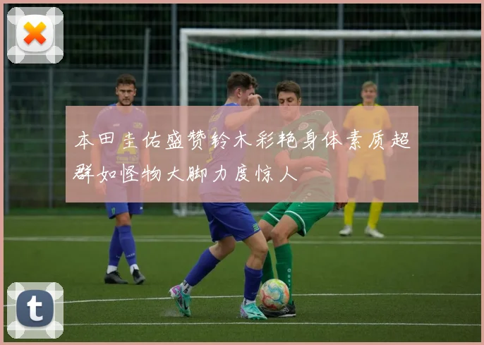 本田圭佑盛赞铃木彩艳身体素质超群如怪物大脚力度惊人