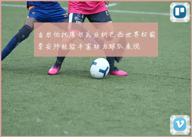 吉尔伯托席尔瓦分析巴西世界杯前景安帅经验丰富助力球队表现