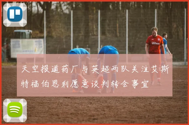 天空报道药厂与英超两队关注艾斯特福伯恩利愿意谈判转会事宜