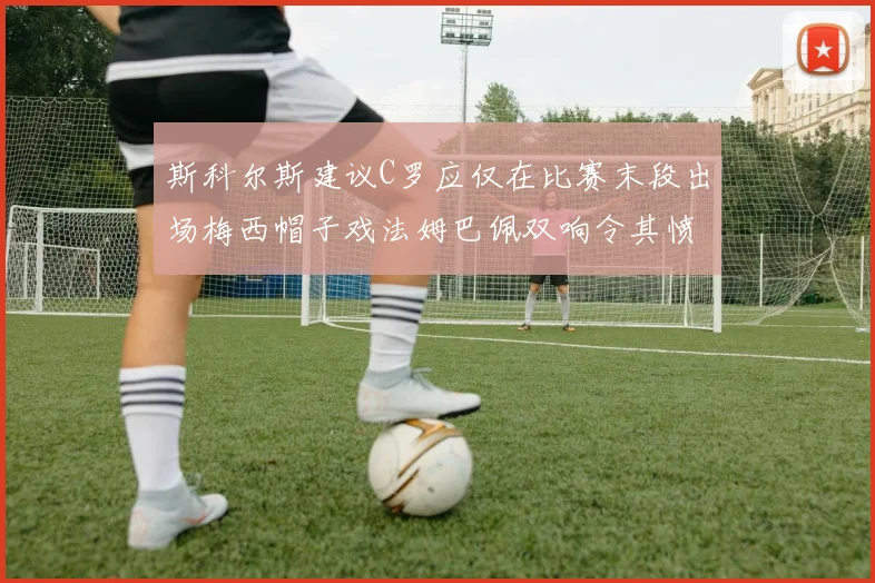 斯科尔斯建议C罗应仅在比赛末段出场梅西帽子戏法姆巴佩双响令其愤怒