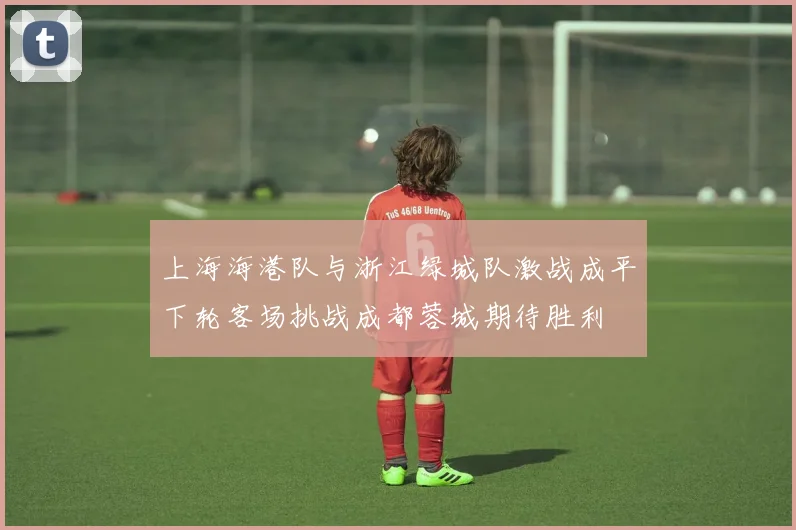 上海海港队与浙江绿城队激战成平下轮客场挑战成都蓉城期待胜利