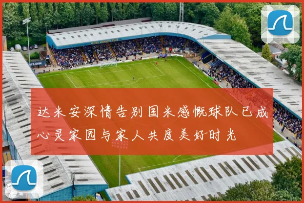达米安深情告别国米感慨球队已成心灵家园与家人共度美好时光