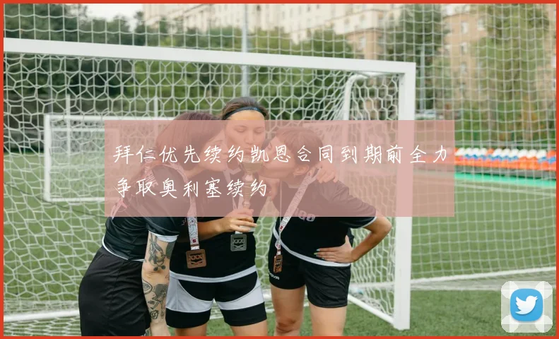 拜仁优先续约凯恩合同到期前全力争取奥利塞续约