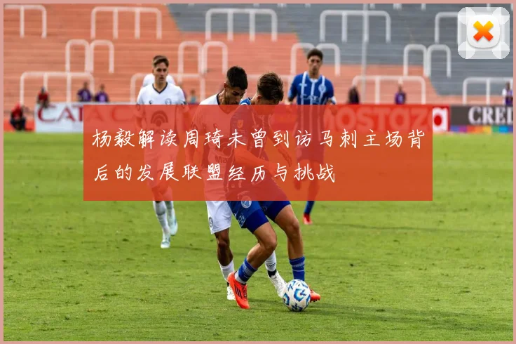 杨毅解读周琦未曾到访马刺主场背后的发展联盟经历与挑战