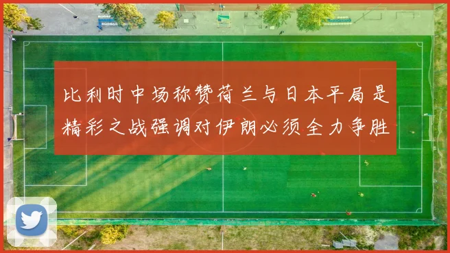 比利时中场称赞荷兰与日本平局是精彩之战强调对伊朗必须全力争胜