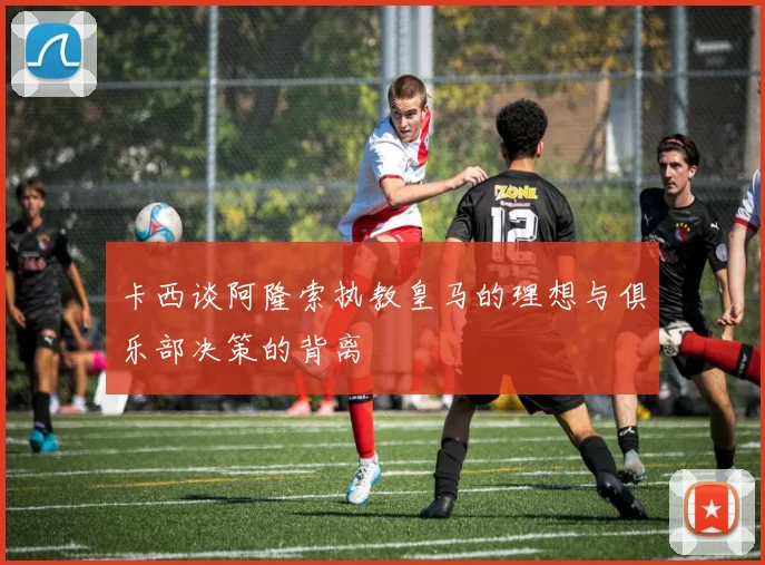 卡西谈阿隆索执教皇马的理想与俱乐部决策的背离
