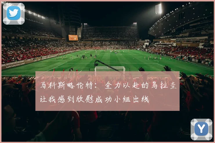 马科斯略伦特：全力以赴的乌拉圭让我感到欣慰成功小组出线
