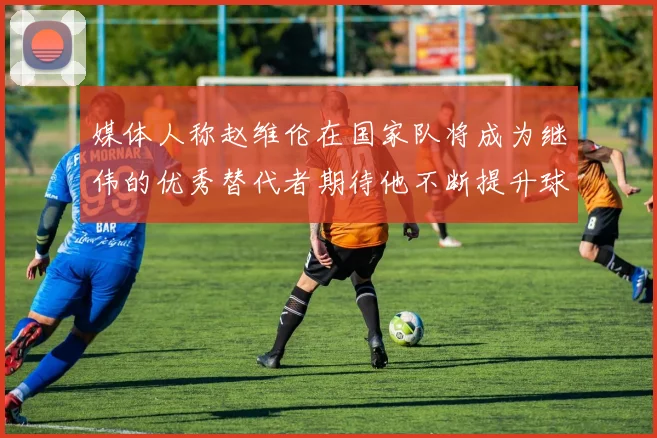 媒体人称赵维伦在国家队将成为继伟的优秀替代者期待他不断提升球技