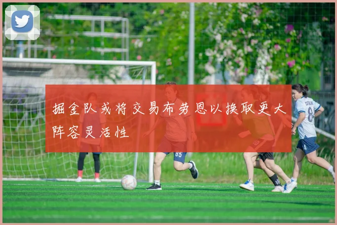 掘金队或将交易布劳恩以换取更大阵容灵活性