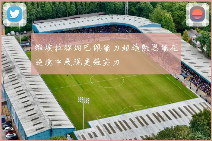 维埃拉称姆巴佩能力超越凯恩能在逆境中展现更强实力