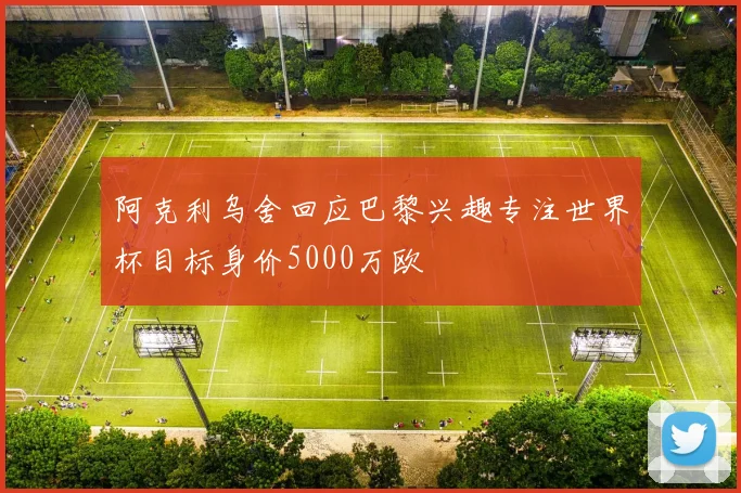 阿克利乌舍回应巴黎兴趣专注世界杯目标身价5000万欧