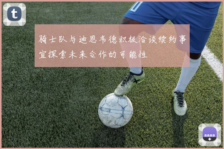 骑士队与迪恩韦德积极洽谈续约事宜探索未来合作的可能性