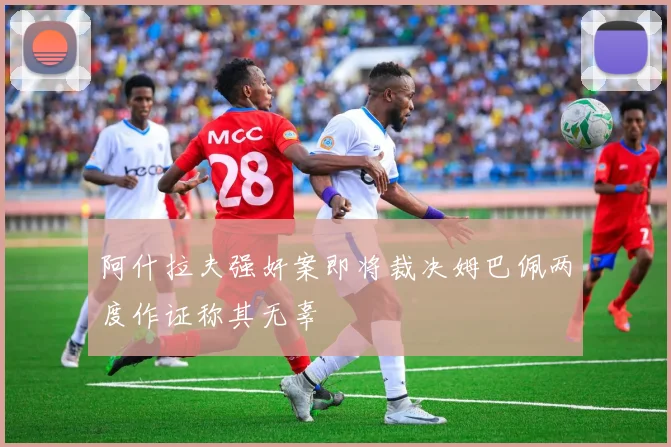 阿什拉夫强奸案即将裁决姆巴佩两度作证称其无辜